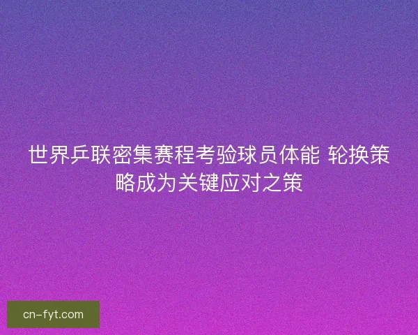 世界乒联密集赛程考验球员体能 轮换策略成为关键应对之策