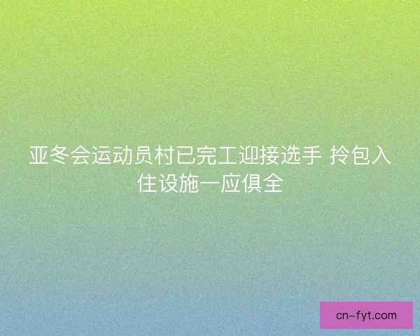 亚冬会运动员村已完工迎接选手 拎包入住设施一应俱全