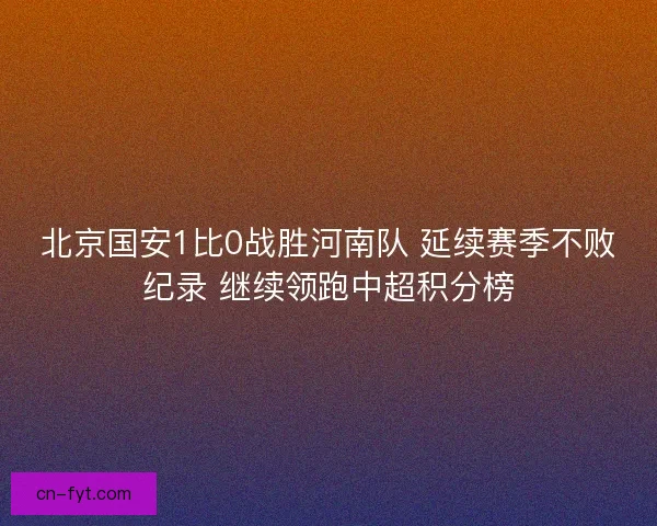 北京国安1比0战胜河南队 延续赛季不败纪录 继续领跑中超积分榜