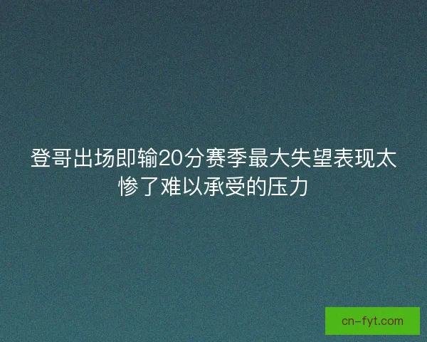 登哥出场即输20分赛季最大失望表现太惨了难以承受的压力